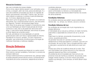 das ruas e estradas de nossas cidades.
Como vimos, alguns delitos passam a ser tipificados como
crimes, e ensejam, além da multa, penas de detenção. É o
caso dos acidentes provocados por abuso na ingestão de
álcool, que produzam vítima fatal. Trata-se, aqui, de homi-
cídio culposo e sujeita-se o condutor à pena de detenção
por 2 a 4 anos, dependendo do caso.
Mas assim como há agravantes, há também circunstâncias
atenuantes. Se o motorista prestar socorro, não será preso
em flagrante. Também não precisará pagar fiança.
Além disso há as penas que impedem o motorista de voltar
a ter sua habilitação por determinado período de tempo.
Conforme o caso, ele ou ela pode ficar até 5 anos sem
dirigir. E caso tenha havido detenção, este tempo só passa
a contar depois de cumprida a pena.
De tudo, percebe-se na nova legislação um grande
potencial para coibir com êxito a agressividade do trânsito.
Percebe-se na nova lei, também, um bom mecanismo
educador, que certamente contribuirá para a formação de
melhores motoristas e melhores cidadãos.
Direção Defensiva
"O bom condutor é aquele que dirige por si e pelos outros".
Esta máxima, sempre verdadeira, ilustra bem o conceito do
condutor defensivo.
Conduzir defensivamente é exatamente isso, planejar todas
as ações pessoais prevenindo-se contra o comportamento
imprudente de outros condutores, adaptando-se ainda às
condições adversas.
A incapacidade do condutor em antecipar os problemas a
serem enfrentados no trânsito e a intensidade das
condições adversas são fatores determinantes nas causas
de vários acidentes.
Condições Adversas
As condições adversas que podem causar acidentes de
trânsito são: luz, tempo, via, trânsito, veículo e condutor.
Condição Adversa de Luz
As condições de iluminação são muito importantes na
direção defensiva.
A intensidade da luz natural ou artificial, em dado momento,
pode afetar a capacidade do condutor de ver ou de ser
visto.
Pode haver luz demais, provocando ofuscamento, ou de
menos, causando penumbra.
Ao perceber farol alto em sentido contrário, pisque
rapidamente os faróis para advertir o condutor, que vem em
sua direção, de sua luz alta. Caso a situação persista, volte
a visão para o acostamento do lado direito ao cruzar com
ele.
Proteja seus olhos da incidência direta da luz solar. Para
isso você poderá usar óculos escuros ou uma viseira de
capacete especial que filtre a luminosidade.
Os problemas de luminosidade são mais comuns nas
primeiras horas da manhã ou à tardinha. Se possível, evite
trafegar nesses horários. E se tiver mesmo que pilotar,
redobre sua atenção. Como sempre, os faróis devem estar
acesos.
Manual do Condutor 85
 