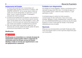 Equipamentos de Proteção
1. A maioria dos acidentes com motocicletas com
resultados fatais se deve a ferimentos na cabeça. USE
SEMPRE CAPACETE. Se for do tipo aberto, deve ser
usado com óculos apropriados. É essencial o uso de
botas, luvas e roupas de proteção. O passageiro
necessita da mesma proteção.
2. O sistema de escapamento se aquece muito durante o
funcionamento do motor e permanece quente durante
algum tempo depois de ter sido desligado o motor. Não
toque em nenhuma parte do sistema de escapamento.
Use roupas que protejam completamente as pernas.
3. Não use roupas soltas que possam enganchar nas
alavancas de controle, pedal de partida, pedais de apoio,
corrente de transmissão ou nas rodas.
Modificações
c
Modificações na motocicleta ou a remoção de peças do
equipamento original podem reduzir a segurança da
motocicleta além de infringir normas de trânsito.
Obedeça a todas as normas que regulamentam o uso
de equipamentos e acessórios.
Cuidados com alagamentos
Ao trafegar em locais alagados, riachos e enchentes evite a
aspiração da água pelo filtro de ar. A entrada de água no
motor poderá causar o efeito do calço hidráulico, o qual
danificará o motor.
A entrada da água no cárter do motor causará a
contaminação do óleo lubrificante. Caso ocorra essa
situação, desligue o motor imediatamente, substitua o óleo
em uma CONCESSIONÁRIA para certificar-se da eliminação
da água no motor e execução de revisão e manutenção
adequada para essa situação.
Opcionais
Dirija-se à sua concessionária autorizada Honda para obter
mais informações sobre os itens opcionais disponíveis para
sua motocicleta.
Manual do Proprietário8
 