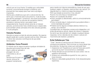 veículo que vai à sua frente. À medida que a velocidade
aumenta, vá aumentando também a distância, pois
precisará de mais espaço para frear caso surja algum
imprevisto.
Atente para a distância a que vem o veículo de trás. Se
sentir que o motorista está muito próximo, mude de pista
para dar-lhe passagem. Lembre-se: não aceite provocações.
Muito cuidado com os veículos de transporte coletivo,
escolares e veículos lentos, que podem parar
inesperadamente. Quando estiver atrás de um desses
veículos, aumente ainda mais a distância que o separa dele.
Evite também pilotar prensado entre dois veículos grandes.
É muito perigoso.
Veículos Parados
Atenção ao passar ao lado de veículos parados. De repente
alguém pode abrir a porta, levando você ao chão. Olhe para
o interior dos veículos e certifique-se de que estão
desocupados.
Acidentes: Como Prevenir
O método que se segue se aplica a qualquer atividade do
dia-a-dia que envolva risco de vida.
Assim, pode ser aplicado à
pilotagem de uma
motocicleta ou de um
avião.
Sempre que for guiar um
veículo, procure se
preparar mentalmente
para a tarefa com alguma antecedência. Antes de sair para
qualquer viagem ou passeio, examine bem seu veículo. Em
seguida faça a si mesmo as seguintes perguntas:
• Em que estado se encontra o meu veículo?
• Como me sinto física e mentalmente?
• Estou em condições de pilotar?
• Estou cansado ou descansado, calmo ou emocionalmente
perturbado?
• Estou tomando algum medicamento que poderá afetar a
minha habilidade de pilotar?
• Poderá ocorrer alguma condição adversa relativa à luz,
tempo, via e trânsito?
Considere bem as respostas a essas auto-indagações e só
então dê partida ao veículo, depois de colocar o capacete.
Se sentir que não está bem em relação a qualquer dessas
respostas, tome a decisão de não colocar o veículo em
movimento até resolver o problema.
Evite Colisões por Trás
“Colar” demais no veículo que vai à frente é causa
constante de acidentes. Para minimizar os riscos desse tipo
de acidentes, há algumas coisas que você pode fazer:
1. Inspecione com freqüência as luzes de freios para certifi-
car-se de seu bom funcionamento e visibilidade.
2. Preste atenção ao que acontece às suas costas. Use os
espelhos retrovisores.
3. Sinalize com antecedência quando for virar, parar ou
trocar de pista.
4. Reduza a velocidade gradualmente. Evite desacelerações
repentinas.
Manual do Condutor90
 