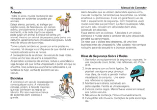 Animais
Todos os anos, muitos condutores são
vitimados em acidentes causados por
animais.
Esteja atento, portanto, ao trafegar por
regiões rurais, de fazendas ou em campo
aberto, principalmente à noite. A qualquer
momento, e de onde menos se espera,
pode surgir um animal. E chocar-se contra um
animal, mesmo um animal de pequeno porte como um
cachorro, geralmente tem conseqüências graves. Ainda
mais de veículo de duas rodas.
Tome cuidado também ao passar por entre postes ou
mourões. Vá devagar e certifique-se de que não há arame
farpado esticado entre as hastes.
A conseqüência de se chocar, de veículo de duas rodas,
contra um fio teso de arame é catastrófica.
Ao perceber a presença de animais, reduza a velocidade e
siga devagar até que tenha ultrapassado o ponto em que se
encontra. Isso evitará que o animal se sobressalte e, na
tentativa de fugir, venha de encontro ao seu
veículo.
Bicicletas
A bicicleta é um veiculo de passageiros
como qualquer outro. A maioria dos
ciclistas, porém, é feita de menores
que não conhecem as regras de
trânsito. Por isso mesmo a chance
de acidentes com ciclistas é
grande.
Além daqueles que se utilizam da bicicleta apenas como
meio de transporte, há também os desportistas, os ciclistas
amadores ou profissionais. Estes em geral fazem uso de
todo o equipamento de segurança. Com freqüência usam
roupas coloridas que permitem sua fácil visualização. Mas,
por outro lado, circulam em velocidades bem altas,
sobretudo em descidas.
Fique atento com os ciclistas. A bicicleta é um veículo
silencioso e muitas vezes o condutor de outro veículo não
percebe sua aproximação.
Se notar que o ciclista está desatento, dê uma leve
buzinada antes de ultrapassá-lo. Mas cuidado: não carregue
na buzina para não assustá-lo e provocar acidentes.
Dicas de Segurança Sobre 2 Rodas
1. Use todos os equipamentos de segurança: capacete, lu-
vas, roupas de couro, botas, tiras reflexivas, etc. Prote-
ja-se.
2. Ande sempre com os faróis ligados. Se
possível use alguma peça de roupa
mais clara, de modo a permitir melhor
visualização do conjunto. Use adesi-
vos refletivos no capacete.
3. Mantenha-se à direita, sobretudo em
pistas rápidas. Facilite as ultrapassagens.
4. Evite os pontos cegos. Mantenha-se visível em relação
aos outros veículos.
5. Não abuse da confiança. Pilote conservadoramente.
6. Evite pilotar sob chuva ou condições de pista escorrega-
dia.
Manual do Condutor92
 