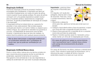 Respiração Artificial
Chama-se respiração artificial ao processo mecânico
empregado para restabelecer a respiração que deve ser
ministrado imediatamente, em todos os casos de asfixia,
mesmo quando houver parada cardíaca. Os casos de asfixia
começam com uma parada respiratória e podem evoluir
para uma parada cardíaca. Garantindo-se a oxigenação
pulmonar, há grande probabilidade de reativação do coração
e da respiração.
A respiração artificial só obterá êxito se o paciente for
atendido o mais cedo possível. Não se deve esperar
condução para levá-lo a um centro médico ou esperar que o
médico chegue. Se o paciente for atendido nos primeiros 2
minutos, a probabilidade de salvamento será de 90%.
Portanto, o atendimento deve ser feito de imediato, no
próprio local do acidente e por qualquer pessoa presente.
Respiração Artificial Boca-a-boca
Como o nome indica, trata-se de uma técnica simples em
que o socorrista procura apenas encher os pulmões do
acidentado, soprando fortemente em sua boca.
Para garantir a livre entrada de ar nas vias respiratórias a
cabeça do acidentado tem que estar na posição adequada.
Não se deve interromper a respiração artificial em
um acidentado asfixiado até a constatação da
morte real, que só pode ser verificada por um
médico.
Importante: o pescoço deve
ser erguido e flexionado para
trás.
Em seguida, com ajuda dos
polegares, deve-se abrir a boca
do socorrido. Feito isso, inicie
o contato boca-a-boca, descrito
a seguir:
1. Mantendo a cabeça da
vítima para trás, aperte as narinas para evitar que o ar
escape.
2. Coloque a boca aberta sobre a boca do paciente, e sopre
com força até notar a expansão do peito da vítima.
3. Afaste a boca para permitir a expulsão do ar e o esvazia-
mento dos pulmões do acidentado.
4. Repita a manobra quantas vezes for necessário, procu-
rando manter um ritmo de 12 respirações por minuto.
Em casos de ferimento nos lábios, pratique o método boca-
a-nariz. Esse método é quase igual ao boca-a-boca, com a
diferença de exigir o cuidado de fechar a boca do
acidentado enquanto se sopra por suas narinas.
Em casos de asfixia por gases ou outros tóxicos,
não é aconselhável usar o método boca-a-boca,
pelo perigo de envenenamento do próprio
socorrista.
Manual do Condutor94
 