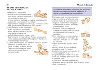 EM CASO DE HEMORRAGIA
NÃ O PERCA TEMPO!
Para estancar a hemorragia:
• Aplique uma compressa limpa de
pano, lenço, toalha ou gaze sobre o
ferimento e pressione com
firmeza. Use uma tira de pano, atadura, gravata ou cinta
para manter a compressa firme no lugar.
• Se o ferimento for pequeno estanque a hemorragia com o
dedo, pressionando-o fortemente sobre o corte.
• Se o ferimento for em uma artéria,
ou em um membro, pressione a
artéria acima do ferimento para in-
terromper a circulação, de
preferência apertando-a contra o osso.
• Se o ferimento for no antebraço, flexione o cotovelo da
vítima, e coloque junto à sua articulação um objeto duro
para interromper a circulação.
• Quando o ferimento for nos membros inferiores, pressio-
ne a virilha ou a face interna das
coxas, no trajeto da artéria femural.
Flexione o joelho da vítima antes
colocando um objeto duro no
ponto de flexão.
O torniquete pode ser improvisado com
um pano resistente, uma borracha ou
um cinto. Efetue da seguinte maneira:
1. Faça um nó e enfie um pedaço de
madeira entre as pontas, aplicando
outros nós para fixá-lo.
2. Faça uma torção do graveto de
madeira até haver pressão suficiente
da atadura para interromper a
circulação.
3. Fixe o torniquete com outra atadura e
marque o tempo de interrupção da
circulação. Atenção: não use arame
ou fios finos.
4. Deixe o torniquete exposto. Não o
cubra.
Marque o tempo de interrupção da
circulação. A cada 15 minutos,
desaperte o torniquete com cuidado. Se
a hemorragia parar, deixa-se o
torniquete no lugar, porém frouxo, de
forma que possa ser apertado no caso
de o sangue voltar.
Se o paciente tiver sede, deve-se dar-
lhe de beber, exceto se houver lesão no ventre ou se
estiver inconsciente.
Em caso de hemorragia abundante em braços ou
pernas, aplique um torniquete, sobretudo se
houve amputação parcial pelo acidente.
Manual do Condutor96
 