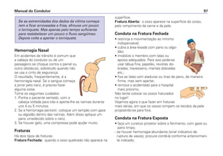 Hemorragia Nasal
Em acidentes de trânsito é comum que
a cabeça do condutor ou de um
passageiro se choque contra o painel ou
outro obstáculo, sobretudo quando não
se usa o cinto de segurança.
O resultado, freqüentemente, é a
hemorragia nasal. Se o sangue começa
a jorrar pelo nariz, é preciso fazer
alguma coisa.
Tome os seguintes cuidados:
1. Ponha o paciente sentado, com a
cabeça voltada para trás e aperte-lhe as narinas durante
uns 4 ou 5 minutos.
2. Se a hemorragia persistir, coloque um tampão com gaze
ou algodão dentro das narinas. Além disso aplique um
pano umedecido sobre o nariz.
3. Se houver gelo, uma compressa pode ajudar muito.
Fraturas
Há dois tipos de fraturas:
Fratura Fechada: quando o osso quebrado não aparece na
Se as extremidades dos dedos da vítima começa-
rem a ficar arroxeadas e frias, afrouxe um pouco
o torniquete. Mas apenas pelo tempo suficiente
para restabelecer um pouco o fluxo sangüíneo.
Depois volte a apertar o torniquete.
superfície.
Fratura Aberta: o osso aparece na superfície do corpo,
pelo rompimento da carne e da pele.
Conduta na Fratura Fechada
• restrinja a movimentação ao mínimo
indispensável;
• cubra a área lesada com pano ou algo-
dão;
• imobilize o membro com talas ou
apoios adequados. Para isso pode-se
usar tábua fina, papelão, revistas do-
bradas, travesseiro, mantas dobradas
etc.;
• fixe as talas com ataduras ou tiras de pano, de maneira
firme, mas sem apertar;
• remova o acidentado para o hospital
mais próximo.
Não tente colocar os ossos fraturados
no lugar!
Vejamos agora o que fazer em fraturas
mais sérias, em que os ossos rompem os tecidos da pele
projetando-se para fora.
Conduta na Fratura Exposta
• faça um curativo protetor sobre o ferimento, com gaze ou
pano limpo;
- se houver hemorragia abundante (sinal indicativo de
ruptura de vasos), procure contê-la conforme anteriormen-
te indicado;
Manual do Condutor 97
 