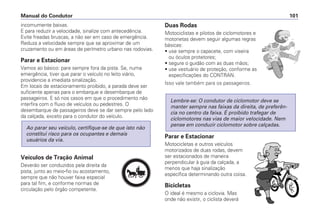incomumente baixas.
E para reduzir a velocidade, sinalize com antecedência.
Evite freadas bruscas, a não ser em caso de emergência.
Reduza a velocidade sempre que se aproximar de um
cruzamento ou em áreas de perímetro urbano nas rodovias.
Parar e Estacionar
Vamos ao básico: pare sempre fora da pista. Se, numa
emergência, tiver que parar o veículo no leito viário,
providencie a imediata sinalização.
Em locais de estacionamento proibido, a parada deve ser
suficiente apenas para o embarque e desembarque de
passageiros. E só nos casos em que o procedimento não
interfira com o fluxo de veículos ou pedestres. O
desembarque de passageiros deve se dar sempre pelo lado
da calçada, exceto para o condutor do veículo.
Veículos de Tração Animal
Deverão ser conduzidos pela direita da
pista, junto ao meio-fio ou acostamento,
sempre que não houver faixa especial
para tal fim, e conforme normas de
circulação pelo órgão competente.
Ao parar seu veículo, certifique-se de que isto não
constitui risco para os ocupantes e demais
usuários da via.
Duas Rodas
Motociclistas e pilotos de ciclomotores e
motonetas devem seguir algumas regras
básicas:
• use sempre o capacete, com viseira
ou óculos protetores;
• segure o guidão com as duas mãos;
• use vestuário de proteção, conforme as
especificações do CONTRAN.
Isso vale também para os passageiros.
Parar e Estacionar
Motocicletas e outros veículos
motorizados de duas rodas, devem
ser estacionados de maneira
perpendicular à guia da calçada, a
menos que haja sinalização
específica determinando outra coisa.
Bicicletas
O ideal é mesmo a ciclovia. Mas
onde não existir, o ciclista deverá
Lembre-se: O condutor de ciclomotor deve se
manter sempre nas faixas da direita, de preferên-
cia no centro da faixa. É proibido trafegar de
ciclomotores nas vias de maior velocidade. Nem
pense em conduzir ciclomotor sobre calçadas.
Manual do Condutor 101
PARE
 