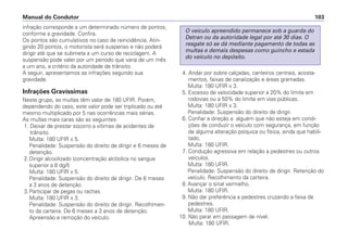 infração corresponde a um determinado número de pontos,
conforme a gravidade. Confira.
Os pontos são cumulativos no caso de reincidência. Atin-
gindo 20 pontos, o motorista será suspenso e não poderá
dirigir até que se submeta a um curso de reciclagem. A
suspensão pode valer por um período que varia de um mês
a um ano, a critério da autoridade de trânsito.
A seguir, apresentamos as infrações segundo sua
gravidade.
Infrações Gravíssimas
Neste grupo, as multas têm valor de 180 UFIR. Porém,
dependendo do caso, este valor pode ser triplicado ou até
mesmo multiplicado por 5 nas ocorrências mais sérias.
As multas mais caras são as seguintes:
1. Deixar de prestar socorro a vítimas de acidentes de
trânsito.
Multa: 180 UFIR x 5.
Penalidade: Suspensão do direito de dirigir e 6 meses de
detenção.
2.Dirigir alcoolizado (concentração alcóolica no sangue
superior a 6 dg/l)
Multa: 180 UFIR x 5.
Penalidade: Suspensão do direito de dirigir. De 6 meses
a 3 anos de detenção.
3.Participar de pegas ou rachas.
Multa: 180 UFIR x 3.
Penalidade: Suspensão do direito de dirigir. Recolhimen-
to da carteira. De 6 meses a 3 anos de detenção.
Apreensão e remoção do veículo.
4. Andar por sobre calçadas, canteiros centrais, acosta-
mentos, faixas de canalização e áreas gramadas.
Multa: 180 UFIR x 3.
5. Excesso de velocidade superior a 20% do limite em
rodovias ou a 50% do limite em vias públicas.
Multa: 180 UFIR x 3.
Penalidade: Suspensão do direito de dirigir.
6. Confiar a direção a alguém que não esteja em condi-
ções de conduzir o veículo com segurança, em função
de alguma alteração psíquica ou física, ainda que habili-
tado.
Multa: 180 UFIR.
7. Condução agressiva em relação a pedestres ou outros
veículos.
Multa: 180 UFIR.
Penalidade: Suspensão do direito de dirigir. Retenção do
veículo. Recolhimento da carteira.
8. Avançar o sinal vermelho.
Multa: 180 UFIR.
9. Não dar preferência a pedestres cruzando a faixa de
pedestres.
Multa: 180 UFIR.
10. Não parar em passagem de nível.
Multa: 180 UFIR.
O veículo apreendido permanece sob a guarda do
Detran ou da autoridade legal por até 30 dias. O
resgate só se dá mediante pagamento de todas as
multas e demais despesas como guincho e estada
do veículo no depósito.
Manual do Condutor 103
 