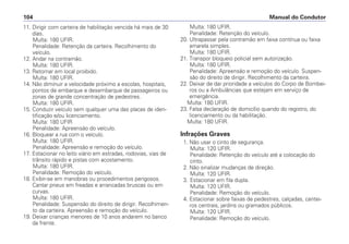 11. Dirigir com carteira de habilitação vencida há mais de 30
dias.
Multa: 180 UFIR.
Penalidade: Retenção da carteira. Recolhimento do
veículo.
12. Andar na contramão.
Multa: 180 UFIR.
13. Retornar em local proibido.
Multa: 180 UFIR.
14. Não diminuir a velocidade próximo a escolas, hospitais,
pontos de embarque e desembarque de passageiros ou
zonas de grande concentração de pedestres.
Multa: 180 UFIR.
15. Conduzir veículo sem qualquer uma das placas de iden-
tificação e/ou licenciamento.
Multa: 180 UFIR
Penalidade: Apreensão do veículo.
16. Bloquear a rua com o veículo.
Multa: 180 UFIR.
Penalidade: Apreensão e remoção do veículo.
17. Estacionar no leito viário em estradas, rodovias, vias de
trânsito rápido e pistas com acostamento.
Multa: 180 UFIR.
Penalidade: Remoção do veículo.
18. Exibir-se em manobras ou procedimentos perigosos.
Cantar pneus em freadas e arrancadas bruscas ou em
curvas.
Multa: 180 UFIR.
Penalidade: Suspensão do direito de dirigir. Recolhimen-
to da carteira. Apreensão e remoção do veículo.
19. Deixar crianças menores de 10 anos andarem no banco
da frente.
Multa: 180 UFIR.
Penalidade: Retenção do veículo.
20. Ultrapassar pela contramão em faixa contínua ou faixa
amarela simples.
Multa: 180 UFIR.
21. Transpor bloqueio policial sem autorização.
Multa: 180 UFIR.
Penalidade: Apreensão e remoção do veículo. Suspen-
são do direito de dirigir. Recolhimento da carteira.
22. Deixar de dar prioridade a veículos do Corpo de Bombei-
ros ou a Ambulâncias que estejam em serviço de
emergência.
Multa: 180 UFIR.
23. Falsa declaração de domicílio quando do registro, do
licenciamento ou da habilitação.
Multa: 180 UFIR.
Infrações Graves
1. Não usar o cinto de segurança.
Multa: 120 UFIR.
Penalidade: Retenção do veículo até a colocação do
cinto.
2. Não sinalizar mudanças de direção.
Multa: 120 UFIR.
3. Estacionar em fila dupla.
Multa: 120 UFIR.
Penalidade: Remoção do veículo.
4. Estacionar sobre faixas de pedestres, calçadas, cantei-
ros centrais, jardins ou gramados públicos.
Multa: 120 UFIR.
Penalidade: Remoção do veículo.
Manual do Condutor104
 