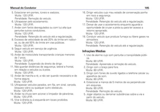 5. Estacionar em pontes, túneis e viadutos.
Multa: 120 UFIR.
Penalidade: Remoção do veículo.
6. Ultrapassar pelo acostamento.
Multa: 120 UFIR.
7. Andar com faróis desregulados ou com luz alta que
perturbe outros condutores.
Multa: 120 UFIR.
Penalidade: Retenção do veículo até a regularização.
8. Excesso de velocidade de até 20% do limite em rodovi-
as, ou de até 50% do limite em vias públicas.
Multa: 120 UFIR.
9. Seguir veículo em serviço de urgência.
Multa: 120 UFIR.
10. Andar de motocicleta transportando crianças menores
de 7 anos.
Multa: 120 UFIR.
Penalidade: Suspensão do direito de dirigir.
11. Não guardar distâncias de segurança, lateral e frontal,
em relação a veículos ou à pista.
Multa: 120 UFIR.
12. Andar de marcha a ré, a não ser quando necessário e de
forma segura.
Multa: 120 UFIR.
13. Ultrapassar veículos parados, em fila, em sinal, cancela,
bloqueio viário ou qualquer outro obstáculo.
Multa: 120 UFIR.
14. Andar na chuva sem acionar o limpador de pára-brisa.
Multa: 120 UFIR.
15. Virar à direita ou à esquerda em locais proibidos.
Multa: 120 UFIR.
16. Dirigir veículos cujo mau estado de conservação ponha
em risco a segurança.
Multa: 120 UFIR.
Penalidade: Retenção do veículo até a regularização.
17. Deixar de usar o acostamento enquanto aguarda a
oportunidade de cruzar a pista ou para ter acesso a
retorno apropriado.
Multa: 120 UFIR.
18. Conduzir veículo que produza fumaça ou libere gases na
atmosfera.
Multa: 120 UFIR.
Penalidade: Retenção do veículo até a regularização.
Infrações Médias
1. Uso de alarme cujo som perturbe a tranqüilidade públi-
ca.
Multa: 80 UFIR.
Penalidade: Apreensão e remoção do veículo.
2. Dirigir com o braço para fora.
Multa: 80 UFIR.
3. Dirigir com fones de ouvido ligados a telefone celular ou
aparelhos de som.
Multa: 80 UFIR.
4. Estacionar a menos de 5 metros da via perpendicular
em esquinas.
Multa: 80 UFIR.
Penalidade: Remoção do veículo.
5. Jogar objetos ou derramar substâncias sobre a via a
partir do veículo.
Multa: 80 UFIR.
Manual do Condutor 105
 