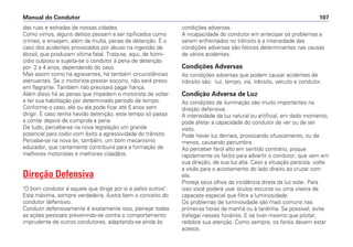 das ruas e estradas de nossas cidades.
Como vimos, alguns delitos passam a ser tipificados como
crimes, e ensejam, além da multa, penas de detenção. É o
caso dos acidentes provocados por abuso na ingestão de
álcool, que produzam vítima fatal. Trata-se, aqui, de homi-
cídio culposo e sujeita-se o condutor à pena de detenção
por 2 a 4 anos, dependendo do caso.
Mas assim como há agravantes, há também circunstâncias
atenuantes. Se o motorista prestar socorro, não será preso
em flagrante. Também não precisará pagar fiança.
Além disso há as penas que impedem o motorista de voltar
a ter sua habilitação por determinado período de tempo.
Conforme o caso, ele ou ela pode ficar até 5 anos sem
dirigir. E caso tenha havido detenção, este tempo só passa
a contar depois de cumprida a pena.
De tudo, percebe-se na nova legislação um grande
potencial para coibir com êxito a agressividade do trânsito.
Percebe-se na nova lei, também, um bom mecanismo
educador, que certamente contribuirá para a formação de
melhores motoristas e melhores cidadãos.
Direção Defensiva
"O bom condutor é aquele que dirige por si e pelos outros".
Esta máxima, sempre verdadeira, ilustra bem o conceito do
condutor defensivo.
Conduzir defensivamente é exatamente isso, planejar todas
as ações pessoais prevenindo-se contra o comportamento
imprudente de outros condutores, adaptando-se ainda às
condições adversas.
A incapacidade do condutor em antecipar os problemas a
serem enfrentados no trânsito e a intensidade das
condições adversas são fatores determinantes nas causas
de vários acidentes.
Condições Adversas
As condições adversas que podem causar acidentes de
trânsito são: luz, tempo, via, trânsito, veículo e condutor.
Condição Adversa de Luz
As condições de iluminação são muito importantes na
direção defensiva.
A intensidade da luz natural ou artificial, em dado momento,
pode afetar a capacidade do condutor de ver ou de ser
visto.
Pode haver luz demais, provocando ofuscamento, ou de
menos, causando penumbra.
Ao perceber farol alto em sentido contrário, pisque
rapidamente os faróis para advertir o condutor, que vem em
sua direção, de sua luz alta. Caso a situação persista, volte
a visão para o acostamento do lado direito ao cruzar com
ele.
Proteja seus olhos da incidência direta da luz solar. Para
isso você poderá usar óculos escuros ou uma viseira de
capacete especial que filtre a luminosidade.
Os problemas de luminosidade são mais comuns nas
primeiras horas da manhã ou à tardinha. Se possível, evite
trafegar nesses horários. E se tiver mesmo que pilotar,
redobre sua atenção. Como sempre, os faróis devem estar
acesos.
Manual do Condutor 107
 