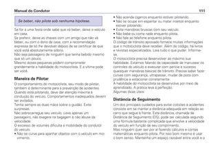 Se for a uma festa onde sabe que irá beber, deixe o veículo
em casa.
Se preferir, deixe as chaves com um amigo que não vá
beber, ou com o dono da casa, com a recomendação
expressa de só lhe devolver depois de se certificar de que
você está absolutamente sóbrio.
Não seja passageiro de ninguém que tenha bebido mesmo
que só um pouco.
Mesmo doses pequenas podem comprometer
grandemente a habilidade do motociclista. E a vítima pode
ser você.
Maneira de Pilotar
O comportamento do motociclista, seu modo de pilotar,
também é determinante para a prevenção de acidentes.
Quando está pilotando, deve dar atenção máxima à
condução do veículo. Comportamentos inadequados devem
ser evitados.
Tenha sempre as duas mãos sobre o guidão. Evite
surpresas.
Não sobrecarregue seu veículo. Leve apenas um
passageiro, não exagere na bagagem e não abuse da
velocidade.
O excesso de volumes dificulta a mobilidade do condutor
do veículo.
• Não se curve para apanhar objetos com o veículo em mo-
vimento.
Se beber, não pilote sob nenhuma hipótese.
• Não acenda cigarros enquanto estiver pilotando.
• Não se ocupe em espantar ou matar insetos enquanto
estiver pilotando.
• Evite manobras bruscas com seu veículo.
• Não beba ou coma nada enquanto pilota.
• Não fale ao telefone enquanto pilota.
O código de trânsito aprovado fornece muitas informações
que o motociclista deve receber. Além do código, há livros
e revistas especializados. Leia tudo o que puder. Informe-
se.
O motociclista precisa desenvolver ao máximo sua
habilidade. Estamos falando da capacidade de manusear os
controles do veículo e executar com perícia e sucesso
quaisquer manobras básicas de trânsito. Precisa saber fazer
curvas com segurança, ultrapassar, mudar de pista com
prudência e estacionar corretamente.
A habilidade do motociclista se desenvolve por meio de
aprendizado. A prática leva à perfeição.
Algumas dicas úteis:
Distância de Seguimento
Um dos principais cuidados para evitar colisões e acidentes
consiste em se manter a distância adequada em relação ao
carro que segue à frente. Esta distância, chamada de
Distância de Seguimento (DS), pode ser calculada segundo
uma fórmula bastante complicada que envolve a velocidade
do veículo em função de seu comprimento.
Mas ninguém quer sair por aí fazendo cálculos e contas
matemáticas enquanto pilota. Por isso bom mesmo é usar
o bom senso. Mantenha um espaço razoável entre você e o
Manual do Condutor 111
 