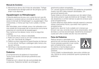 5. Mantenha-se dentro dos limites de velocidade. Trafegar
demasiadamente devagar pode ser tão perigoso quanto
andar muito depressa.
Aquaplanagem ou Hidroplanagem
A falta de aderência do pneu com a pista faz com que ele
derrape e o condutor perca o controle do veículo. Esse pro-
cesso é chamado de hidroplanagem ou aquaplanagem. Para
motociclistas, a menos que haja muito cuidado, é tombo
certo.
Alta velocidade, pista molhada, pneus mal calibrados e em
mau estado de conservação são os elementos comumente
presentes em ocorrências de aquaplanagem.
Para manter-se livre desses riscos, tome os seguintes
cuidados:
1. Em dias de chuva, reduza a velocidade.
2. Rode com pneus novos ou em bom estado de conserva-
ção, com boa banda de rodagem.
3. Calibre os pneus segundo as especificações do fabrican-
te e do veículo. Verifique a calibragem pelo menos uma
vez por semana.
4. Identifique o tipo de pista e assuma velocidade compatí-
vel com as condições correntes.
Pedestres
O comportamento do pedestre é imprevisível.
Tenha muita cautela e dê sempre preferência aos
pedestres.
Problemas com o álcool não são exclusividade dos
condutores. Pedestres também se embriagam e
geralmente acabam atropelados.
Um estudo recente envolvendo 333 pedestres atropelados
revelou que 45% deles estavam alcoolizados. Um
percentual bastante alto.
Quase todas as vítimas são pessoas que não sabem dirigir,
não tendo portanto noção da distância de frenagem. Muitos
são desatentos e confiam demais na ação do condutor para
evitar atropelamentos.
O piloto defensivo deve dedicar atenção especial a pessoas
idosas e deficientes físicos, que estão mais sujeitos a
atropelamentos.
Igualmente, deve ter muito cuidado com crianças que
brincam nas ruas, correndo entre carros estacionados, atrás
de bolas ou animais de estimação. Geralmente atravessam
a pista sem olhar e estão sob alto risco de acidentes.
Faixa de Pedestres
Reduza sempre a velocidade ao se
aproximar de uma faixa de pedestres. Se
houver pessoas querendo cruzar a pista,
pare completamente o veículo.
Só retome a marcha depois que os
pedestres tiverem completado a
travessia.
Tome cuidado na desaceleração, para evitar colisões por
trás. Advirta os outros condutores quanto à presença de
pedestres.
Manual do Condutor 113
 