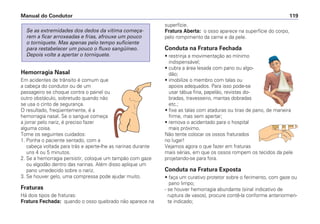 Hemorragia Nasal
Em acidentes de trânsito é comum que
a cabeça do condutor ou de um
passageiro se choque contra o painel ou
outro obstáculo, sobretudo quando não
se usa o cinto de segurança.
O resultado, freqüentemente, é a
hemorragia nasal. Se o sangue começa
a jorrar pelo nariz, é preciso fazer
alguma coisa.
Tome os seguintes cuidados:
1. Ponha o paciente sentado, com a
cabeça voltada para trás e aperte-lhe as narinas durante
uns 4 ou 5 minutos.
2. Se a hemorragia persistir, coloque um tampão com gaze
ou algodão dentro das narinas. Além disso aplique um
pano umedecido sobre o nariz.
3. Se houver gelo, uma compressa pode ajudar muito.
Fraturas
Há dois tipos de fraturas:
Fratura Fechada: quando o osso quebrado não aparece na
Se as extremidades dos dedos da vítima começa-
rem a ficar arroxeadas e frias, afrouxe um pouco
o torniquete. Mas apenas pelo tempo suficiente
para restabelecer um pouco o fluxo sangüíneo.
Depois volte a apertar o torniquete.
superfície.
Fratura Aberta: o osso aparece na superfície do corpo,
pelo rompimento da carne e da pele.
Conduta na Fratura Fechada
• restrinja a movimentação ao mínimo
indispensável;
• cubra a área lesada com pano ou algo-
dão;
• imobilize o membro com talas ou
apoios adequados. Para isso pode-se
usar tábua fina, papelão, revistas do-
bradas, travesseiro, mantas dobradas
etc.;
• fixe as talas com ataduras ou tiras de pano, de maneira
firme, mas sem apertar;
• remova o acidentado para o hospital
mais próximo.
Não tente colocar os ossos fraturados
no lugar!
Vejamos agora o que fazer em fraturas
mais sérias, em que os ossos rompem os tecidos da pele
projetando-se para fora.
Conduta na Fratura Exposta
• faça um curativo protetor sobre o ferimento, com gaze ou
pano limpo;
- se houver hemorragia abundante (sinal indicativo de
ruptura de vasos), procure contê-la conforme anteriormen-
te indicado;
Manual do Condutor 119
 
