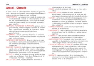 Anexo I – Glossário
O Novo Código de Trânsito Brasileiro introduz um glossário
com a definição de conceitos básicos apresentados na lei, o
qual transcrevemos abaixo, em sua totalidade:
ACOSTAMENTO - parte da via diferenciada da pista de rola-
mento destinada à parada ou estacionamento de veícu-
los, em caso de emergência, e à circulação de pedes-
tres e bicicletas, quando não houver local apropriado
para esse fim.
AGENTE DA AUTORIDADE DE TRÂNSITO - pessoa, civil ou
policial militar, credenciada pela autoridade de trânsito
para o exercício das atividades de fiscalização, opera-
ção, policiamento ostensivo de trânsito ou
patrulhamento.
AUTOMÓVEL - veículo automotor destinado ao transporte
de passageiros, com capacidade para até oito pessoas,
sem contar o condutor.
AUTORIDADE DE TRÂNSITO - dirigente máximo de órgão
ou entidade executivo integrante do Sistema Nacional
de Trânsito ou pessoa por ele expressamente
credenciada.
BALANÇO TRASEIRO - distância entre o plano vertical pas-
sando pelos centros das rodas traseiras extremas e o
ponto mais recuado do veículo, considerando-se todos
os elementos rigidamente fixados ao mesmo.
BICICLETA - veículo de propulsão humana, dotado de duas
rodas, não sendo, para efeito deste Código, similar à
motocicleta, motoneta e ciclomotor.
BICICLETÁRIO - local, na via ou fora dela, destinado ao
estacionamento de bicicletas.
BONDE - veículo de propulsão elétrica que se move sobre
trilhos.
BORDO DA PISTA - margem da pista, podendo ser
demarcada por linhas longitudinais de bordo que deli-
neiam a parte da via destinada à circulação de veículos.
CALÇADA - parte da via, normalmente segregada e em ní-
vel diferente, não destinada à circulação de veículos,
reservada ao trânsito de pedestres e, quando possível,
à implantação de mobiliário urbano, sinalização, vegeta-
ção e outros fins.
CAMINHÃO-TRATOR - veículo automotor destinado a
tracionar ou arrastar outro.
CAMINHONETE - veículo destinado ao transporte de carga
com peso bruto total de até três mil e quinhentos qui-
logramas.
CAMIONETA - veículo misto destinado ao transporte de
passageiros e carga no mesmo compartimento.
CANTEIRO CENTRAL - obstáculo físico construído como
separador de duas pistas de rolamento, eventualmente
substituído por marcas viárias (canteiro fictício).
CAPACIDADE MÁXIMA DE TRAÇÃO - máximo peso que a
unidade de tração é capaz de tracionar, indicado pelo
fabricante, baseado em condições sobre suas limita-
ções de geração e multiplicação de momento de força
e resistência dos elementos que compõem a transmis-
são.
CARREATA - deslocamento em fila na via de veículos
automotores em sinal de regozijo, de reivindicação, de
protesto cívico ou de uma classe.
Manual do Condutor122
 