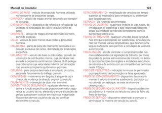 CARRO DE MÃO - veículo de propulsão humana utilizado
no transporte de pequenas cargas.
CARROÇA - veículo de tração animal destinado ao transpor-
te de carga.
CATADIÓPTRICO - dispositivo de reflexão e refração da luz
utilizado na sinalização de vias e veículos (olho de
gato).
CHARRETE - veículo de tração animal destinado ao trans-
porte de pessoas.
CICLO - veículo de pelo menos duas rodas a propulsão
humana.
CICLOFAIXA - parte da pista de rolamento destinada à cir-
culação exclusiva de ciclos, delimitada por sinalização
específica.
CICLOMOTOR - veículo de duas ou três rodas, provido de
um motor de combustão interna, cuja cilindrada não
exceda a cinqüenta centímetros cúbicos (3,05 polega-
das cúbicas) e cuja velocidade máxima de fabricação
não exceda a cinqüenta quilômetros por hora.
CICLOVIA - pista própria destinada à circulação de ciclos,
separada fisicamente do tráfego comum.
CONVERSÃO - movimento em ângulo, à esquerda ou à
direita, de mudança da direção original do veículo.
CRUZAMENTO - interseção de duas vias em nível.
DISPOSITIVO DE SEGURANÇA - qualquer elemento que
tenha a função específica de proporcionar maior segu-
rança ao usuário da via, alertando-o sobre situações de
perigo que possam colocar em risco sua integridade
física e dos demais usuários da via, ou danificar
seriamente o veículo.
ESTACIONAMENTO - imobilização de veículos por tempo
superior ao necessário para embarque ou desembar-
que de passageiros.
ESTRADA - via rural não pavimentada.
FAIXAS DE DOMÍNIO - superfície lindeira às vias rurais, de-
limitada por lei específica e sob responsabilidade do
órgão ou entidade de trânsito competente com cir-
cunscrição sobre a via.
FAIXAS DE TRÂNSITO - qualquer uma das áreas longitudi-
nais em que a pista pode ser subdividida, sinalizada ou
não por marcas viárias longitudinais, que tenham uma
largura suficiente para permitir a circulação de veículos
automotores.
FISCALIZAÇÃO - ato de controlar o cumprimento das nor-
mas estabelecidas na legislação de trânsito, por meio
do poder de polícia administrativa de trânsito, no âmbi-
to de circunscrição dos órgãos e entidades executivos
de trânsito e de acordo com as competências definidas
neste Código.
FOCO DE PEDESTRES - indicação luminosa de permissão
ou impedimento de locomoção na faixa apropriada.
FREIO DE ESTACIONAMENTO - dispositivo destinado a
manter o veículo imóvel na ausência do condutor ou,
no caso de um reboque, se este se encontra
desengatado.
FREIO DE SEGURANÇA OU MOTOR - dispositivo destina-
do a diminuir a marcha do veículo no caso de falha do
freio de serviço.
FREIO DE SERVIÇO - dispositivo destinado a provocar a
diminuição da marcha do veículo ou pará-lo.
Manual do Condutor 123
 