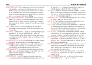 GESTOS DE AGENTES - movimentos convencionais de bra-
ço, adotados exclusivamente pelos agentes de autori-
dades de trânsito nas vias, para orientar, indicar o direi-
to de passagem dos veículos ou pedestres ou emitir
ordens, sobrepondo-se ou completando outra sinaliza-
ção ou norma constante deste Código.
GESTOS DE CONDUTORES - movimentos convencionais
de braço, adotados exclusivamente pelos condutores,
para orientar ou indicar que vão efetuar uma manobra
de mudança de direção, redução brusca de velocidade
ou parada.
ILHA - obstáculo físico, colocado na pista de rolamento,
destinado à ordenação dos fluxos de trânsito em uma
interseção.
INFRAÇÃO - inobservância a qualquer preceito da legislação
de trânsito, às normas emanadas do Código de
Trânsito, do Conselho Nacional de Trânsito e a regula-
mentação estabelecida pelo órgão ou entidade executi-
va do trânsito.
INTERRUPÇÃO DE MARCHA - imobilização do veículo para
atender a circunstância momentânea do trânsito.
INTERSEÇÃO - todo cruzamento em nível, entroncamento
ou bifurcação, incluindo as áreas formadas por tais
cruzamentos, entroncamentos ou bifurcações.
LICENCIAMENTO - procedimento anual, relativo a obriga-
ções do proprietário de veículo, comprovado por meio
de documento específico (Certificado de
Licenciamento Anual).
LOGRADOURO PÚBLICO - espaço livre destinado pela
municipalidade à circulação, parada ou estacionamento
de veículos, ou à circulação de pedestres, tais como
calçada, parques, áreas de lazer, calçadões.
LOTAÇÃO - carga útil máxima, incluindo condutor e passa-
geiros, que o veículo transporta, expressa em quilogra-
mas para os veículos de carga, ou número de pessoas,
para os veículos de passageiros.
LOTE LINDEIRO - aquele situado ao longo das vias urbanas
ou rurais e que com elas se limita.
LUZ ALTA - facho de luz do veículo destinado a iluminar a
via até uma grande distância do veículo.
LUZ BAIXA - facho de luz do veículo destinada a iluminar a
via diante do veículo, sem ocasionar ofuscamento ou
incômodo injustificáveis aos condutores e outros usuá-
rios da via que venham em sentido contrário.
LUZ DE FREIO - luz do veículo destinada a indicar aos de-
mais usuários da via, que se encontram atrás do veícu-
lo, que o condutor está aplicando o freio de serviço.
LUZ INDICADORA DE DIREÇÃO (pisca-pisca) - luz do veícu-
lo destinada a indicar aos demais usuários da via que o
condutor tem o propósito de mudar de direção para a
direita ou para a esquerda.
LUZ DE MARCHA À RÉ - luz do veículo destinada a iluminar
atrás do veículo e advertir os demais usuários da via
que o veículo está efetuando ou a ponto de efetuar
uma manobra de marcha à ré.
LUZ DE NEBLINA - luz do veículo destinada a aumentar a
iluminação da via em caso de neblina, chuva forte ou
nuvens de pó.
LUZ DE POSIÇÃO (lanterna) - luz do veículo destinada a
indicar a presença e a largura do veículo.
Manual do Condutor124
 