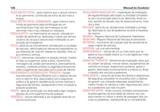 PESO BRUTO TOTAL - peso máximo que o veículo transmi-
te ao pavimento, constituído da soma da tara mais a
lotação.
PESO BRUTO TOTAL COMBINADO - peso máximo trans-
mitido ao pavimento pela combinação de um
caminhão-trator mais seu semi-reboque ou do
caminhão mais o seu reboque ou reboques.
PISCA-ALERTA - luz intermitente do veículo, utilizada em
caráter de advertência, destinada a indicar aos demais
usuários da via que o veículo está imobilizado ou em
situação de emergência.
PISTA - parte da via normalmente utilizada para a circulação
de veículos, identificada por elementos separadores ou
por diferença de nível em relação às calçadas, ilhas ou
aos canteiros centrais.
PLACAS - elementos colocados na posição vertical, fixados
ao lado ou suspensos sobre a pista, transmitindo
mensagens de caráter permanente e, eventualmente,
variáveis, mediante símbolo ou legendas pré-reconhe-
cidas e legalmente instituídas como sinais de trânsito.
POLICIAMENTO OSTENSIVO DE TRÂNSITO - função
exercida pelas Polícias Militares com o objetivo de pre-
venir e reprimir atos relacionados com a segurança
pública e de garantir obediência às normas relativas à
segurança de trânsito, assegurando a livre circulação e
evitando acidentes.
PONTE - obra de construção civil destinada a ligar margens
opostas de uma superfície líquida qualquer.
REBOQUE - veículo destinado a ser engatado atrás de um
veículo automotor.
REGULAMENTAÇÃO DA VIA - implantação de sinalização
de regulamentação pelo órgão ou entidade competen-
te com circunscrição sobre a via, definindo, entre ou-
tros, sentido de direção, tipo de estacionamento, horá-
rios e dias.
REFÚGIO - parte da via, devidamente sinalizada e protegi-
da, destinada ao uso de pedestres durante a travessia
da mesma.
RENACH - Registro Nacional de Condutores Habilitados.
RENAVAM - Registro Nacional de Veículos Automotores.
RETORNO - movimento de inversão total de sentido da di-
reção original de veículos.
RODOVIA - via rural pavimentada.
SEMI-REBOQUE - veículo de um ou mais eixos que se
apóia na sua unidade tratora ou é a ela ligado por meio
de articulação.
SINAIS DE TRÂNSITO - elementos de sinalização viária que
se utilizam de placas, marcas viárias, equipamentos de
controle luminosos, dispositivos auxiliares, apitos e
gestos, destinados exclusivamente a ordenar ou dirigir
o trânsito dos veículos e pedestres.
SINALIZAÇÃO - conjunto de sinais de trânsito e dispositivos
de segurança colocados na via pública com o objetivo
de garantir sua utilização adequada, possibilitando
melhor fluidez no trânsito e maior segurança dos veícu-
los e pedestres que nela circulam.
SONS POR APITO - sinais sonoros, emitidos exclusivamen-
te pelos agentes da autoridade de trânsito nas vias,
para orientar ou indicar o direito de passagem dos veí-
culos ou pedestres, sobrepondo-se ou completando
Manual do Condutor126
 