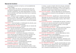 sinalização existente no local ou norma estabelecida
neste Código.
TARA - peso próprio do veículo, acrescido dos pesos da
carroçaria e equipamento, do combustível, das ferra-
mentas e acessórios, da roda sobressalente, do extin-
tor de incêndio e do fluido de arrefecimento, expresso
em quilogramas.
TRAILER - reboque ou semi-reboque tipo casa, com duas,
quatro, ou seis rodas, acoplado ou adaptado à traseira
de automóvel ou camionete, utilizado em geral em ati-
vidades turísticas como alojamento, ou para atividades
comerciais.
TRÂNSITO - movimentação e imobilização de veículos, pes-
soas e animais nas vias terrestres.
TRANSPOSIÇÃO DE FAIXAS - passagem de um veículo de
uma faixa demarcada para outra.
TRATOR - veículo automotor construído para realizar traba-
lho agrícola, de construção e pavimentação e tracionar
outros veículos e equipamentos.
ULTRAPASSAGEM - movimento de passar à frente de
outro veículo que se desloca no mesmo sentido, em
menor velocidade e na mesma faixa de tráfego,
necessitando sair e retornar à faixa de origem.
UTILITÁRIO - veículo misto caracterizado pela versatilidade
do seu uso, inclusive fora de estrada.
VEÍCULO ARTICULADO - combinação de veículos
acoplados, sendo um deles automotor.
VEÍCULO AUTOMOTOR - todo veículo a motor de
propulsão que circule por seus próprios meios, e que
serve normalmente para o transporte viário de pessoas
e coisas, ou para a tração viária de veículos utilizados
para o transporte de pessoas e coisas. O termo com-
preende os veículos conectados a uma linha elétrica e
que não circulam sobre trilhos (ônibus elétrico).
VEÍCULO DE CARGA - veículo destinado ao transporte de
carga, podendo transportar dois passageiros, exclusive
o condutor.
VEÍCULO DE COLEÇÃO - aquele que, mesmo tendo sido
fabricado há mais de trinta anos, conserva suas carac-
terísticas originais de fabricação e possui valor históri-
co próprio.
VEÍCULO CONJUGADO - combinação de veículos, sendo o
primeiro um veículo automotor e os demais reboques
ou equipamentos de trabalho agrícola, construção,
terraplenagem ou pavimentação.
VEÍCULO DE GRANDE PORTE - veículo automotor destina-
do ao transporte de carga com peso bruto total
máximo superior a dez mil quilogramas e de
passageiros, superior a vinte passageiros.
VEÍCULO DE PASSAGEIROS - veículo destinado ao trans-
porte de pessoas e suas bagagens.
VEÍCULO MISTO - veículo automotor destinado ao trans-
porte simultâneo de carga e passageiro.
VIA - superfície por onde transitam veículos, pessoas e ani-
mais, compreendendo a pista, a calçada, o acostamen-
to, ilha e canteiro central.
VIA DE TRÂNSITO RÁPIDO - aquela caracterizada por aces-
sos especiais com trânsito livre, sem interseções em
nível, sem acessibilidade direta aos lotes lindeiros e
sem travessia de pedestres em nível.
Manual do Condutor 127
 
