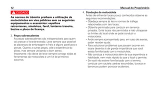 c
As normas de trânsito proibem a utilização de
motocicletas em vias públicas sem os seguintes
equipamentos e acessórios: espelhos
retrovisores, sinaleiras, farol, lanterna traseira,
buzina e placa de licença.
3. Peças sobressalentes
As peças sobressalentes são indispensáveis para quem
vai praticar o fora-de-estrada. Leve sempre que possível
as alavancas de embreagem e freio e alguns parafusos e
porcas. Quanto a outras peças, vale a experiência do
piloto, mas sempre utilizando o bom senso.
Importante: não deixe de levar sempre consigo todas as
ferramentas da motocicleta e um kit de primeiros
socorros.
4. Condução da motocicleta
Antes de enfrentar locais pouco conhecidos observe as
seguintes recomendações:
– Obedeça sempre às leis e normas de tráfego
relacionadas com tais locais;
– Obtenha permissão para conduzir em terrenos
privados. Evite locais não permitidos e não ultrapasse
os limites do local onde se pode conduzir a
motocicleta;
– Ande sempre acompanhado para, em caso de avarias,
poder receber ajuda;
– Para solucionar problemas que possam ocorrer em
locais desertos é de grande importância que você
esteja familiarizado com a motocicleta;
– Não conduza a motocicleta além de sua experiência e
habilidade, nem mais rápido do que o local o permite;
– Se você não estiver familiarizado com o terreno,
conduza com cautela: pedras escondidas, buracos e
barrancos podem provocar acidentes.
Manual do Proprietário12
 