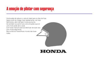 Você acaba de adquirir o veículo ideal para os dias de hoje.
Agora você vai chegar mais rapidamente, vai mais
facilmente, além de fazer muita economia.
Vai também se sentir livre e ter emoções que só
uma moto pode dar a você.
Com esse manual você vai desfrutar de tudo isso
com muita segurança.
Bem-vindo ao maravilhoso mundo das duas
rodas.
A emoção de pilotar com segurança
 