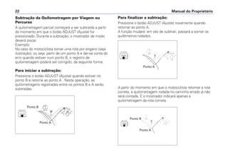 Subtração da Quilometragem por Viagem ou
Percurso
A quilometragem parcial começará a ser subtraída a partir
do momento em que o botão ADJUST (Ajuste) for
pressionado. Durante a subtração, o mostrador de modo
deverá piscar.
Exemplo:
No caso do motociclista tomar uma rota por engano (veja
ilustração), ou seja: partir de um ponto A e dar-se conta do
erro quando estiver num ponto B, o registro de
quilometragem poderá ser corrigido, da seguinte forma:
Para iniciar a subtração:
Pressione o botão ADJUST (Ajuste) quando estiver no
ponto B e retorne ao ponto A . Nesta operação, as
quilometragens registradas entre os pontos B e A serão
subtraídas.
Manual do Proprietário22
Ponto B
Ponto A
Ponto A
Ponto A
Ponto B
Para finalizar a subtração:
Pressione o botão ADJUST (Ajuste) novamente quando
retornar ao ponto A.
A função mudará: em vez de subtrair, passará a somar os
quilômetros rodados.
A partir do momento em que o motociclista retomar a rota
correta, a quilometragem rodada no caminho errado já não
será contada. E o mostrador indicará apenas a
quilometragem da rota correta.
 