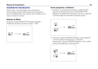 HODÔMETRO REGRESSIVO
Neste modo, a quilometragem será subtraída da
quilometragem programada Quando esta ultrapassar o
limite preestabelecido, este excesso será indicado por um
traço (–) antes do número.
Seleção de Modo
Pressione o botão MODE-TRIP (Seleção de Modo –
Hodômetro Parcial) e escolha a função "– TRIP".
Manual do Proprietário 23
Como programar a distância
1. Pressione, e mantenha pressionado, o botão ADJUST
(Ajuste), simultaneamente com o botão RESET-TRIP
(Reajuste do Hodômetro Parcial) por mais de um segundo.
O primeiro dígito do mostrador começará a piscar.
2. Pressione o botão UP/DOWN (Seleção), para programar
o primeiro dígito. Pressionando, e mantendo
pressionado, o botão UP/DOWN (Seleção), você mudará
a leitura do hodômetro continuamente.
 