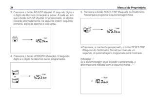 3. Pressione o botão ADJUST (Ajuste). O segundo dígito e
o dígito de décimos começarão a piscar. A cada vez em
que o botão ADUST (Ajuste) for pressionado, os dígitos
piscarão alternadamente, na seguinte ordem: segundo,
primeiro, dígito de décimo e vice-versa.
4. Pressione o botão UP/DOWN (Seleção). O segundo
dígito e o dígito de décimos serão programados.
Manual do Proprietário24
5. Pressione o botão RESET-TRIP (Reajuste do Hodômetro
Parcial) para programar a quilometragem total.
• Pressione, e mantenha pressionado, o botão RESET-TRIP
(Reajuste do Hodômetro Parcial) por mais de um
segundo. A quilometragem programada será mostrada.
Indicação "–"
Se a quilometragem atual exceder a programada, a
diferença será indicada com a seguinte marca : "–"
 