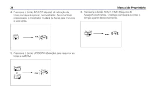 4. Pressione o botão ADJUST (Ajuste). A indicação de
horas começará a piscar, no mostrador. Se o mantiver
pressionado, o mostrador mudará de horas para minutos
e vice-versa.
5. Pressione o botão UP/DOWN (Seleção) para reajustar as
horas e AM/PM.
6. Pressione o botão RESET-TIME (Reajuste do
Relógio/Cronômetro). O relógio começará a contar o
tempo a partir deste momento.
Manual do Proprietário26
 