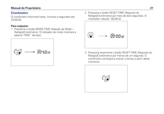 Cronômetro
O cronômetro informará horas, minutos e segundos até
23:59:59.
Para reajustar:
1. Pressione o botão MODE-TIME (Seleção de Modo –
Relógio/Cronômetro). O indicador de modo mostrará a
palavra "TIME" (tempo).
Manual do Proprietário 27
2. Pressione o botão RESET-TIME (Reajuste do
Relógio/Cronômetro) por mais de dois segundos. O
mostrador indicará: "00:00.00
3. Pressione levemente o botão RESET-TIME (Reajuste do
Relógio/Cronômetro) por menos de um segundo. O
cronômetro começará a marcar o tempo a partir deste
momento.
 