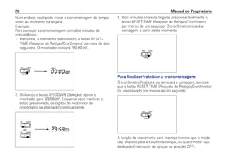 Num enduro, você pode iniciar a cronometragem do tempo
antes do momento da largada.
Exemplo:
Para começar a cronometragem com dois minutos de
antecedência:
1. Pressione, e mantenha pressionado, o botão RESET-
TIME (Reajuste do Relógio/Cronômetro) por mais de dois
segundos. O mostrador indicará: "00:00:00".
2. Utilizando o botão UP/DOWN (Seleção), ajuste o
mostrador para "23:58:00". Enquanto você mantiver o
botão pressionado, os dígitos do mostrador do
cronômetro se alternarão continuamente.
Manual do Proprietário28
3. Dois minutos antes da largada, pressione levemente o
botão RESET-TIME (Reajuste do Relógio/Cronômetro)
por menos de um segundo. O cronômetro iniciará a
contagem, a partir deste momento.
Para finalizar/reiniciar a cronometragem:
O cronômetro finalizará, ou reiniciará a contagem, sempre
que o botão RESET-TIME (Reajuste do Relógio/Cronômetro)
for pressionado por menos de um segundo.
A função do cronômetro será mantida mesmo que o modo
seja alterado para a função de relógio, ou que o motor seja
desligado (interruptor de ignição na posição OFF).
 