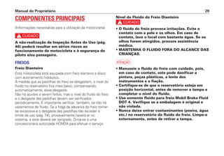 Manual do Proprietário 29
COMPONENTES PRINCIPAIS
(Informações necessárias para a utilização da motocicleta)
c
A não-realização da Inspeção Antes do Uso (pág.
46) poderá resultar em sérios riscos ao
funcionamento da motocicleta e à segurança do
piloto e/ou passageiro.
FREIOS
Freio Dianteiro
Esta motocicleta está equipada com freio dianteiro a disco
com acionamento hidráulico.
À medida que as pastilhas do freio se desgastam, o nível do
fluido no reservatório fica mais baixo, compensando,
automaticamente, esse desgaste.
Não há ajustes a serem feitos, mas o nível do fluido do freio
e o desgaste das pastilhas devem ser verificados
periodicamente. É importante verificar, também, se não há
vazamentos de fluido. Se a folga da alavanca do freio tornar-
se excessiva e o desgaste das pastilhas não exceder o
limite de uso (pág. 74), provavelmente haverá ar no
sistema, e este deverá ser sangrado. Dirija-se a uma
concessionária autorizada HONDA para efetuar o serviço.
Nível do Fluido do Freio Dianteiro
c
• O fluido do freio provoca irritações. Evite o
contato com a pele e os olhos. Em caso de
contato, lave o local com bastante água. Se os
olhos forem atingidos, procure assistência
médica.
• MANTENHA O FLUIDO FORA DO ALCANCE DAS
CRIANÇAS.
a
• Manuseie o fluido do freio com cuidado, pois,
em caso de contato, este pode danificar a
pintura, peças plásticas, a lente dos
instrumentos e a fiação.
• Certifique-se de que o reservatório esteja em
posição horizontal, antes de remover a tampa e
completar o nível do fluido.
• Use somente fluido para freio Mobil Brake Fluid
DOT 4. Verifique se a embalagem é original e
não violada.
• Nunca deixe entrar contaminantes (poeira, água
etc.) no reservatório do fluido do freio. Limpe-o
externamente, antes de retirar a tampa.
 