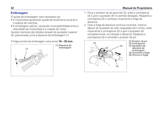 Embreagem
O ajuste da embreagem será necessário se:
• A motocicleta apresentar queda de rendimento durante a
mudança de marchas;
• A embreagem patinar, causando incompatibilidade entre a
velocidade da motocicleta e a rotação do motor.
Ajustes menores são obtidos através do ajustador superior
(4), posicionado junto à alavanca da embreagem (1).
A folga correta da embreagem varia entre 10 – 20 mm.
1. Puxe o protetor de pó para trás (2), solte a contraporca
(3) e gire o ajustador (4) no sentido desejado. Reaperte a
contraporca (3) e verifique novamente a folga da
alavanca.
2. Caso a folga da alavanca continue incorreta, mesmo
depois do ajustador ter sido rosqueado até o limite, solte
novamente a contraporca (3) e gire o ajustador (4),
completamente, em direção à alavanca. Reaperte a
contraporca (3) e reinstale o protetor de pó.
Manual do Proprietário32
(1)
(1) Alavanca da
embreagem
(3)
(A)
(B)
(4)
(2)
(2) Protetor de pó
(3) Contraporca
(4) Ajustador da
alavanca da
embreagem
(A) Aumenta a folga
(B) Diminui a folga
 