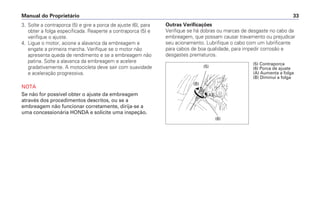3. Solte a contraporca (5) e gire a porca de ajuste (6), para
obter a folga especificada. Reaperte a contraporca (5) e
verifique o ajuste.
4. Ligue o motor, acione a alavanca da embreagem e
engate a primeira marcha. Verifique se o motor não
apresenta queda de rendimento e se a embreagem não
patina. Solte a alavanca da embreagem e acelere
gradativamente. A motocicleta deve sair com suavidade
e aceleração progressiva.
NOTA
Se não for possível obter o ajuste da embreagem
através dos procedimentos descritos, ou se a
embreagem não funcionar corretamente, dirija-se a
uma concessionária HONDA e solicite uma inspeção.
Manual do Proprietário 33
Outras Verificações
Verifique se há dobras ou marcas de desgaste no cabo da
embreagem, que possam causar travamento ou prejudicar
seu acionamento. Lubrifique o cabo com um lubrificante
para cabos de boa qualidade, para impedir corrosão e
desgastes prematuros.
(5)
(B)
(A)
(6)
(5) Contraporca
(6) Porca de ajuste
(A) Aumenta a folga
(B) Diminui a folga
 