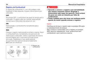 Manual do Proprietário34
Registro de Combustível
O registro de combustível (1), com três estágios, está
localizado no lado esquerdo, na parte inferior próximo ao
carburador.
OFF
Na posição OFF, o combustível não passa do tanque para o
carburador. O registro deve ser mantido nesta posição,
sempre que a motocicleta não estiver em uso.
ON
Nesta posição, o combustível flui normalmente para o
carburador.
RES
Coloque o registro nesta posição ao atingir a reserva. Assim
o combustível fluirá, normalmente, do suprimento de
reserva para o carburador. Utilize o suprimento de reserva
somente depois que o suprimento principal houver
terminado. Reabasteça o mais rápido possível.
O suprimento de reserva é de aproximadamente
3,7 l (valor de referência).
c
• Aprenda a acionar o registro com tal habilidade
que mesmo enquanto estiver dirigindo a
motocicleta seja capaz de operá-lo. Você evitará
de parar em meio ao trânsito por falta de
combustível.
• Tenha cuidado para não tocar em nenhuma parte
quente do motor quando acionar o registro.
NOTA
Certifique-se de que o registro está na posição ON após
o reabastecimento do tanque.
Não conduza a motocicleta com o registro na posição
RES, após ter reabastecido. Você poderá ficar sem
combustível e sem nenhuma reserva.
OFF ON RES
(1) Registro de
combustível
(1)
 