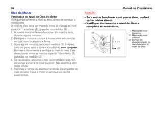 Óleo do Motor
Verificação do Nível de Óleo do Motor
Verifique diariamente o nível de óleo, antes de conduzir a
motocicleta.
O nível de óleo deve ser mantido entre as marcas de nível
superior (1) e inferior (2), gravadas no medidor (3).
1. Acione o motor e deixe-o funcionar em marcha lenta,
durante alguns minutos.
2. Desligue o motor e coloque a motocicleta em posição
vertical, num local plano e firme.
3. Após alguns minutos, remova o medidor (3). Limpe-o
com um pano seco e torne a introduzi-lo, sem rosquear.
Remova-o novamente e verifique o nível do óleo. Este
deverá estar entre as marcas superior (1) e inferior (2),
gravadas no medidor (3).
4. Se necessário, adicione o óleo recomendado (pág. 57),
até atingir a marca de nível superior. Não abasteça além
deste limite.
5. Reinstale a tampa de abastecimento de óleo/medidor do
nível de óleo. Ligue o motor e verifique se não há
vazamentos.
a
• Se o motor funcionar com pouco óleo, poderá
sofrer sérios danos.
• Verifique diariamente o nível de óleo e
complete se necessário.
Manual do Proprietário36
(3)
(2)
(1)
(1) Marca de nível
superior
(2) Marca de nível
inferior
(3) Tampa de
abastecimento de
óleo/Medidor do
nível de óleo
 