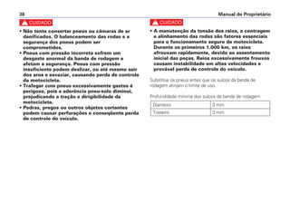 c
• A manutenção da tensão dos raios, a centragem
e alinhamento das rodas são fatores essenciais
para o funcionamento seguro da motocicleta.
Durante os primeiros 1.000 km, os raios
afrouxam rapidamente, devido ao assentamento
inicial das peças. Raios excessivamente frouxos
causam instabilidade em altas velocidades e
provável perda de controle do veículo.
Substitua os pneus antes que os sulcos da banda de
rodagem atinjam o limite de uso.
Profundidade mínima dos sulcos da banda de rodagem
Dianteiro 3 mm
Traseiro 3 mm
Manual do Proprietário38
c
• Não tente consertar pneus ou câmaras de ar
danificados. O balanceamento das rodas e a
segurança dos pneus podem ser
comprometidos.
• Pneus com pressão incorreta sofrem um
desgaste anormal da banda de rodagem e
afetam a segurança. Pneus com pressão
insuficiente podem deslizar, ou até mesmo sair
dos aros e esvaziar, causando perda de controle
da motocicleta.
• Trafegar com pneus excessivamente gastos é
perigoso, pois a aderência pneu-solo diminui,
prejudicando a tração e dirigibilidade da
motocicleta.
• Pedras, pregos ou outros objetos cortantes
podem causar perfurações e conseqüente perda
de controle do veículo.
 