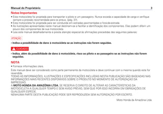 Notas Importantes
• Esta motocicleta foi projetada para transportar o piloto e um passageiro. Nunca exceda a capacidade de carga e verifique
sempre a pressão recomendada para os pneus. (pág. 37).
• Esta motocicleta foi projetada para ser conduzida em estradas pavimentadas e fora-de-estrada.
• As ilustrações apresentadas neste manual destinam-se a facilitar a identificação dos componentes. Elas podem diferir um
pouco dos componentes de sua motocicleta.
• Leia este manual detalhadamente e preste atenção especial às afirmações precedidas das seguintes palavras:
a
• Indica a possibilidade de dano à motocicleta se as instruções não forem seguidas.
c
• Indica, além da possibilidade de dano à motocicleta, risco ao piloto e ao passageiro se as instruções não forem
seguidas.
NOTA
• Fornece informações úteis.
Este manual deve ser considerado como parte permanente da motocicleta e deve continuar com a mesma quando esta for
revendida.
TODAS AS INFORMAÇÕES, ILUSTRAÇÕES E ESPECIFICAÇÕES INCLUÍDAS NESTA PUBLICAÇÃO SÃO BASEADAS NAS
INFORMAÇÕES MAIS RECENTES DISPONÍVEIS SOBRE O PRODUTO NO MOMENTO DE AUTORIZAÇÃO DA
IMPRESSÃO.
A MOTO HONDA DA AMAZÔNIA LTDA. SE RESERVA O DIREITO DE ALTERAR AS CARACTERÍSTICAS DA
MOTOCICLETA A QUALQUER TEMPO E SEM AVISO PRÉVIO, SEM QUE POR ISSO INCORRA EM OBRIGAÇÕES DE
QUALQUER ESPÉCIE.
NENHUMA PARTE DESTA PUBLICAÇÃO PODE SER REPRODUZIDA SEM AUTORIZAÇÃO POR ESCRITO.
Moto Honda da Amazônia Ltda.
Manual do Proprietário 3
 