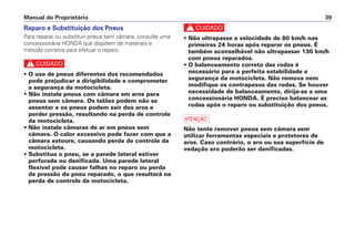 c
• Não ultrapasse a velocidade de 80 km/h nas
primeiras 24 horas após reparar os pneus. É
também aconselhável não ultrapassar 130 km/h
com pneus reparados.
• O balanceamento correto das rodas é
necessário para a perfeita estabilidade e
segurança da motocicleta. Não remova nem
modifique os contrapesos das rodas. Se houver
necessidade de balanceamento, dirija-se a uma
concessionária HONDA. É preciso balancear as
rodas após o reparo ou substituição dos pneus.
a
Não tente remover pneus sem câmara sem
utilizar ferramentas especiais e protetores de
aros. Caso contrário, o aro ou sua superfície de
vedação aro poderão ser danificadas.
Manual do Proprietário 39
Reparo e Substituição dos Pneus
Para reparar ou substituir pneus sem câmara, consulte uma
concessionária HONDA que dispõem de materiais e
método corretos para efetuar o reparo.
c
• O uso de pneus diferentes dos recomendados
pode prejudicar a dirigibilidade e comprometer
a segurança da motocicleta.
• Não instale pneus com câmara em aros para
pneus sem câmara. Os talões podem não se
assentar e os pneus podem sair dos aros e
perder pressão, resultando na perda de controle
da motocicleta.
• Não instale câmaras de ar em pneus sem
câmara. O calor excessivo pode fazer com que a
câmara estoure, causando perda de controle da
motocicleta.
• Substitua o pneu, se a parede lateral estiver
perfurada ou danificada. Uma parede lateral
flexível pode causar falhas no reparo ou perda
de pressão do pneu reparado, o que resultará na
perda de controle da motocicleta.
 