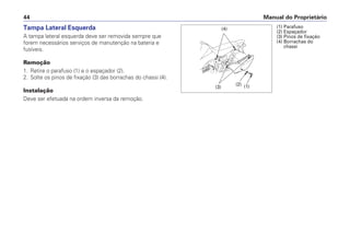 Manual do Proprietário44
Tampa Lateral Esquerda
A tampa lateral esquerda deve ser removida sempre que
forem necessários serviços de manutenção na bateria e
fusíveis.
Remoção
1. Retire o parafuso (1) e o espaçador (2).
2. Solte os pinos de fixação (3) das borrachas do chassi (4).
Instalação
Deve ser efetuada na ordem inversa da remoção.
(1) Parafuso
(2) Espaçador
(3) Pinos de fixação
(4) Borrachas do
chassi
(3)
(4)
(2) (1)
 