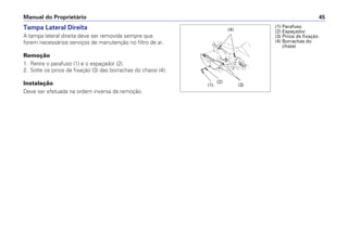 Tampa Lateral Direita
A tampa lateral direita deve ser removida sempre que
forem necessários serviços de manutenção no filtro de ar.
Remoção
1. Retire o parafuso (1) e o espaçador (2).
2. Solte os pinos de fixação (3) das borrachas do chassi (4).
Instalação
Deve ser efetuada na ordem inversa da remoção.
Manual do Proprietário 45
(1) Parafuso
(2) Espaçador
(3) Pinos de fixação
(4) Borrachas do
chassi
(2)
(1)
(4)
(3)
 