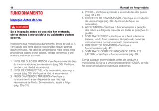 Manual do Proprietário46
4. PNEUS – Verifique a pressão e as condições dos pneus
(pág. 37 a 39).
5. CORRENTE DE TRANSMISSÃO – Verifique as condições
de uso e a folga (pág. 64). Ajuste e lubrifique, se
necessário.
6. ACELERADOR – Verifique o funcionamento, a posição
dos cabos e a folga da manopla em todas as posições do
guidão.
7. SISTEMA ELÉTRICO – Verifique se o farol, a lanterna
traseira, luz do freio, sinaleiras, lâmpadas do painel de
instrumentos e buzina funcionam corretamente.
8. INTERRUPTOR DO MOTOR – Verifique o
funcionamento (pág. 41).
9. SISTEMA DE CORTE DE IGNIÇÃO DO CAVALETE
LATERAL – Verifique o funcionamento (pág. 69)
Corrija qualquer anormalidade, antes de conduzir a
motocicleta. Dirija-se a uma concessionária HONDA, se não
for possível solucionar eventuais problemas.
FUNCIONAMENTO
Inspeção Antes do Uso
c
Se a inspeção antes do uso não for efetuada,
sérios danos à motocicleta ou acidentes podem
ocorrer.
Inspecione sua motocicleta diariamente, antes de usá-la. A
verificação dos itens abaixo relacionados requer apenas
alguns minutos. No caso de um percurso mais longo, esta
providência poderá evitar gastos, perdas de tempo, e até
mesmo preservar sua vida.
1. NÍVEL DO ÓLEO DO MOTOR – Verifique o nível do óleo
do motor e adicione, se necessário (pág. 36). Verifique,
também, se não há vazamentos.
2. NÍVEL DE COMBUSTÍVEL – Se necessário, abasteça o
tanque (pág. 35). Verifique se não há vazamentos.
3. FREIO DIANTEIRO E TRASEIRO – Verifique o
funcionamento e certifique-se de que não haja
vazamentos de fluido. Se necessário, ajuste a folga
(pág. 29 a 31).
 