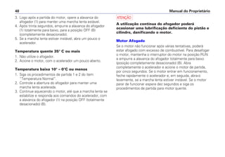 a
A utilização contínua do afogador poderá
ocasionar uma lubrificação deficiente do pistão e
cilindro, danificando o motor.
Motor Afogado
Se o motor não funcionar após várias tentativas, poderá
estar afogado com excesso de combustível. Para desafogar
o motor, mantenha o interruptor do motor na posição RUN
e empurre a alavanca do afogador totalmente para baixo
(posição completamente desacionado) (B). Abra
completamente o acelerador e acione o motor de partida,
por cinco segundos. Se o motor entrar em funcionamento,
feche rapidamente o acelerador e, em seguida, abra-o
levemente, se a marcha lenta estiver instável. Se o motor
parar de funcionar espere dez segundos e siga os
procedimentos de partida para motor quente.
Manual do Proprietário48
3. Logo após a partida do motor, opere a alavanca do
afogador (1) para manter uma marcha lenta estável.
4. Após trinta segundos, empurre a alavanca do afogador
(1) totalmente para baixo, para a posição OFF (B)
(completamente desacionado).
5. Se a marcha lenta estiver instável, abra um pouco o
acelerador.
Temperatura quente 35° C ou mais
1. Não utilize o afogador.
2. Acione o motor, com o acelerador um pouco aberto.
Temperatura baixa 10° – 0°C ou menos
1. Siga os procedimentos de partida 1 e 2 do item
“Temperatura Normal”.
2. Controle a abertura do afogador para manter uma
marcha lenta acelerada.
3. Continue aquecendo o motor, até que a marcha lenta se
estabilize e responda aos comandos do acelerador, com
a alavanca do afogador (1) na posição OFF (totalmente
desacionado) (B).
 
