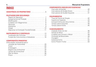 Manual do Proprietário4
ÍNDICE
ASSISTÊNCIA AO PROPRIETÁRIO . . . . . . . . . . . . . . . . .6
PILOTAGEM COM SEGURANÇA
Regras de Segurança . . . . . . . . . . . . . . . . . . . . . . . . . . .7
Equipamentos de Proteção . . . . . . . . . . . . . . . . . . . . . .8
Modificações . . . . . . . . . . . . . . . . . . . . . . . . . . . . . . . . .8
Cuidados com Alagamentos . . . . . . . . . . . . . . . . . . . . . .8
Opcionais . . . . . . . . . . . . . . . . . . . . . . . . . . . . . . . . . . . .8
Acessórios . . . . . . . . . . . . . . . . . . . . . . . . . . . . . . . . . . .9
Cargas . . . . . . . . . . . . . . . . . . . . . . . . . . . . . . . . . . . . .10
Segurança na Condução Fora-de-Estrada . . . . . . . . . . .11
INSTRUMENTOS E CONTROLES . . . . . . . . . . . . . . . . .13
Localização dos Controles . . . . . . . . . . . . . . . . . . . . . .13
Função dos Instrumentos e Indicadores . . . . . . . . . . .16
COMPONENTES PRINCIPAIS
(Informações necessárias para a
utilização da motocicleta) . . . . . . . . . . . . . . . . . . . . . . .29
Freios . . . . . . . . . . . . . . . . . . . . . . . . . . . . . . . . . . . . . .29
Embreagem . . . . . . . . . . . . . . . . . . . . . . . . . . . . . . . . .32
Registro de Combustível . . . . . . . . . . . . . . . . . . . . . . .34
Tanque de Combustível . . . . . . . . . . . . . . . . . . . . . . . .35
Óleo do Motor . . . . . . . . . . . . . . . . . . . . . . . . . . . . . . .36
Pneus . . . . . . . . . . . . . . . . . . . . . . . . . . . . . . . . . . . . . .37
COMPONENTES INDIVIDUAIS ESSENCIAIS
Interruptor de Ignição . . . . . . . . . . . . . . . . . . . . . . . . . .40
Interruptores do Guidão Direito . . . . . . . . . . . . . . . . . .41
Interruptores do Guidão Esquerdo . . . . . . . . . . . . . . . .41
EQUIPAMENTOS
Trava da Coluna de Direção . . . . . . . . . . . . . . . . . . . . .42
Suporte do Capacete . . . . . . . . . . . . . . . . . . . . . . . . . .43
Compartimento para Documentos . . . . . . . . . . . . . . . .43
Tampa Lateral Esquerda . . . . . . . . . . . . . . . . . . . . . . . .44
Tampa Lateral Direita . . . . . . . . . . . . . . . . . . . . . . . . . .45
FUNCIONAMENTO
Inspeção Antes do Uso . . . . . . . . . . . . . . . . . . . . . . . .46
Partida do Motor . . . . . . . . . . . . . . . . . . . . . . . . . . . . . .47
Cuidados para Amaciar o Motor . . . . . . . . . . . . . . . . . .49
Condução da Motocicleta . . . . . . . . . . . . . . . . . . . . . . .49
Frenagem . . . . . . . . . . . . . . . . . . . . . . . . . . . . . . . . . . .51
Estacionamento . . . . . . . . . . . . . . . . . . . . . . . . . . . . . .52
Como Prevenir Furtos . . . . . . . . . . . . . . . . . . . . . . . . .53
 
