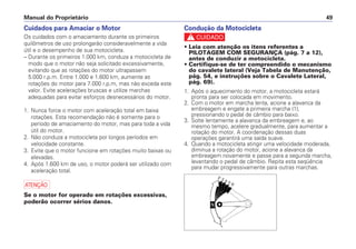 Manual do Proprietário 49
Cuidados para Amaciar o Motor
Os cuidados com o amaciamento durante os primeiros
quilômetros de uso prolongarão consideravelmente a vida
útil e o desempenho de sua motocicleta.
– Durante os primeiros 1.000 km, conduza a motocicleta de
modo que o motor não seja solicitado excessivamente,
evitando que as rotações do motor ultrapassem
5.000 r.p.m. Entre 1.000 e 1.600 km, aumente as
rotações do motor para 7.000 r.p.m, mas não exceda este
valor. Evite acelerações bruscas e utilize marchas
adequadas para evitar esforços desnecessários do motor.
1. Nunca force o motor com aceleração total em baixa
rotações. Esta recomendação não é somente para o
período de amaciamento do motor, mas para toda a vida
útil do motor.
2. Não conduza a motocicleta por longos períodos em
velocidade constante.
3. Evite que o motor funcione em rotações muito baixas ou
elevadas.
4. Após 1.600 km de uso, o motor poderá ser utilizado com
aceleração total.
a
Se o motor for operado em rotações excessivas,
poderão ocorrer sérios danos.
Condução da Motocicleta
c
• Leia com atenção os itens referentes a
PILOTAGEM COM SEGURANÇA (pág. 7 a 12),
antes de conduzir a motocicleta.
• Certifique-se de ter compreendido o mecanismo
do cavalete lateral (Veja Tabela de Manutenção,
pág. 54, e instruções sobre o Cavalete Lateral,
pág. 69).
1. Após o aquecimento do motor, a motocicleta estará
pronta para ser colocada em movimento.
2. Com o motor em marcha lenta, acione a alavanca da
embreagem e engate a primeira marcha (1),
pressionando o pedal de câmbio para baixo.
3. Solte lentamente a alavanca da embreagem e, ao
mesmo tempo, acelere gradualmente, para aumentar a
rotação do motor. A coordenação dessas duas
operações garantirá uma saída suave.
4. Quando a motocicleta atingir uma velocidade moderada,
diminua a rotação do motor, acione a alavanca da
embreagem novamente e passe para a segunda marcha,
levantando o pedal de câmbio. Repita esta seqüência
para mudar progressivamente para outras marchas.
 