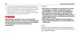 Manual do Proprietário50
5. Para se obter uma desaceleração suave e progressiva, é
necessário coordenar as funções do acelerador e freios.
6. Use os freios dianteiro e traseiro, simultaneamente. Não
aplique os freios com excessiva intensidade, pois as
rodas poderão travar, reduzindo a eficiência da frenagem
e dificultando o controle da motocicleta.
c
Não reduza as marchas com o motor em alta
rotação. Além de forçar o motor, a desaceleração
brusca pode provocar o travamento momentâneo
da roda traseira e perda do controle da
motocicleta.
a
• Não efetue a mudança de marchas sem acionar
a embreagem e reduzir a aceleração, pois a
transmissão e o motor podem ser danificados.
• Não reboque nem conduza a motocicleta em
descidas com o motor desligado. Desse modo, a
transmissão não será corretamente lubrificada e
poderá sofrer danos.
• Não suba guias de calçadas nem pressione as
rodas contra obstáculos, pois estas poderão ser
danificadas.
NOTA
Quando o motor funciona em marcha lenta, a bateria
não é carregada. Evite manter o motor em marcha lenta
por tempo prolongado.
 