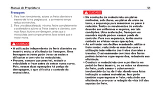 Manual do Proprietário 51
Frenagem
1. Para frear normalmente, acione os freios dianteiro e
traseiro de forma progressiva, e ao mesmo tempo
reduza as marchas.
2. Para uma desaceleração máxima, feche completamente
o acelerador e acione os freios traseiro e dianteiro, com
mais força. Acione a embreagem, antes que a
motocicleta pare completamente. Isso evitará que o
motor morra.
c
• A utilização independente do freio dianteiro ou
traseiro reduz a eficiência da frenagem. Uma
frenagem extrema pode travar as rodas e
dificultar o controle da motocicleta.
• Procure, sempre que possível, reduzir a
velocidade e frear antes de entrar numa curva.
Pois, nessas duas operações há perigo de
derrapagem, o que dificulta o controle da
motocicleta.
c
• Na condução da motocicleta em pistas
molhadas, sob chuva, ou pistas de areia ou
terra, a segurança para manobrar ou parar é
reduzida. Todos os movimentos do veículo
deverão ser uniformes e seguros, em tais
condições. Uma aceleração, frenagem ou
manobra rápida podem causar perda de
controle. Para sua segurança, tenha muito
cuidado ao efetuar essas operações.
• Ao enfrentar um declive acentuado, utilize o
freio motor, reduzindo as marchas com a
utilização intermitente dos freios dianteiro e
traseiro. O acionamento contínuo dos freios
poderá deixá-los superaquecidos, reduzindo sua
eficiência.
• Conduzir a motocicleta com o pé direito no
pedal do freio traseiro, ou as mãos na alavanca
do freio, pode causar o acionamento
involuntário da luz de freio, dando uma falsa
indicação a outros motoristas. Isso pode
também superaquecer o freio, reduzindo sua
eficiência e provocar a redução da vida útil das
sapatas do freio.
 
