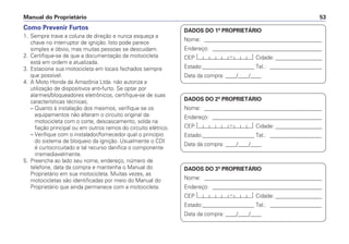 Manual do Proprietário 53
Como Prevenir Furtos
1. Sempre trave a coluna de direção e nunca esqueça a
chave no interruptor de ignição. Isto pode parece
simples e óbvio, mas muitas pessoas se descuidam.
2. Certifique-se de que a documentação da motocicleta
está em ordem e atualizada.
3. Estacione sua motocicleta em locais fechados sempre
que possível.
4. A Moto Honda da Amazônia Ltda. não autoriza a
utilização de dispositivos anti-furto. Se optar por
alarmes/bloqueadores eletrônicos, certifique-se de suas
características técnicas;
– Quanto à instalação dos mesmos, verifique se os
equipamentos não alteram o circuito original da
motocicleta com o corte, descascamento, solda na
fiação principal ou em outros ramos do circuito elétrico.
– Verifique com o instalador/fornecedor qual o princípio
do sistema de bloqueio da ignição. Usualmente o CDI
é curtocircuitado e tal recurso danifica o componente
irremediavelmente.
5. Preencha ao lado seu nome, endereço, número de
telefone, data da compra e mantenha o Manual do
Proprietário em sua motocicleta. Muitas vezes, as
motocicletas são identificadas por meio do Manual do
Proprietário que ainda permanece com a motocicleta.
DADOS DO 1º PROPRIETÁRIO
Nome: ___________________________________________
Endereço: ________________________________________
CEP: Cidade: _________________
Estado:___________________ Tel.: ___________________
Data da compra: ____/____/____
DADOS DO 2º PROPRIETÁRIO
Nome: ___________________________________________
Endereço: ________________________________________
CEP: Cidade: _________________
Estado:___________________ Tel.: ___________________
Data da compra: ____/____/____
DADOS DO 3º PROPRIETÁRIO
Nome: ___________________________________________
Endereço: ________________________________________
CEP: Cidade: _________________
Estado:___________________ Tel.: ___________________
Data da compra: ____/____/____
 