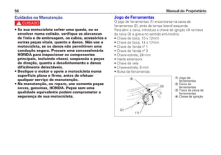 Jogo de Ferramentas
O jogo de ferramentas (1) encontra-se na caixa de
ferramentas (2), atrás da tampa lateral esquerda.
Para abrir a caixa, introduza a chave de ignição (4) na trava
da caixa (3) e gire-a no sentido anti-horário.
• Chave de boca, 10 x 12mm
• Chave de boca, 14 x 17mm
• Chave de fenda nº 1
• Chave de fenda nº 3
• Chave-estrela, 24 mm
• Haste extensora
• Chave de vela
• Chave-estrela, 8 mm
• Bolsa de ferramentas
Manual do Proprietário56
Cuidados na Manutenção
c
• Se sua motocicleta sofrer uma queda, ou se
envolver numa colisão, verifique as alavancas
de freio e de embreagem, os cabos, acessórios e
outras peças vitais, quanto a danos. Não use a
motocicleta, se os danos não permitirem uma
condução segura. Procure uma concessionária
HONDA para inspecionar os componentes
principais, incluindo chassi, suspensão e peças
de direção, quanto a desalinhamento e danos
dificilmente detectáveis.
• Desligue o motor e apoie a motocicleta numa
superfície plana e firme, antes de efetuar
qualquer serviço de manutenção.
• Na manutenção, ou reparo, use somente peças
novas, genuínas, HONDA. Peças sem uma
qualidade equivalente podem comprometer a
segurança de sua motocicleta.
(1) Jogo de
ferramentas
(2) Caixa de
ferramentas
(3) Trava da caixa de
ferramentas
(4) Chave de ignição
(4)
(3)
(2)
(1)
 