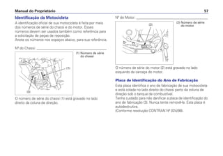 Nº do Motor: _________________________________________
O número de série do motor (2) está gravado no lado
esquerdo da carcaça do motor.
Placa de Identificação do Ano de Fabricação
Esta placa identifica o ano de fabricação de sua motocicleta
e está colada no lado direito do chassi perto da coluna de
direção sob o tanque de combustível.
Tenha cuidado para não danificar a placa de identificação do
ano de fabricação (3). Nunca tente removê-la. Esta placa é
autodestrutiva.
(Conforme resolução CONTRAN Nº 024/98).
Manual do Proprietário 57
Identificação da Motocicleta
A identificação oficial de sua motocicleta é feita por meio
dos números de série do chassi e do motor. Esses
números devem ser usados também como referência para
a solicitação de peças de reposição.
Anote os números nos espaços abaixo, para sua referência.
Nº do Chassi: ________________________________________
O número de série do chassi (1) está gravado no lado
direito da coluna de direção.
(1) Número de série
do chassi
(2) Número de série
do motor
(1)
(3)
(2)
 