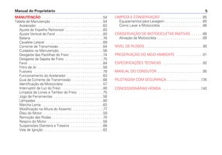 Manual do Proprietário 5
MANUTENÇÃO . . . . . . . . . . . . . . . . . . . . . . . . . . . . . . . .54
Tabela de Manutenção . . . . . . . . . . . . . . . . . . . . . . . . . . .54
Acelerador . . . . . . . . . . . . . . . . . . . . . . . . . . . . . . . . . .63
Ajuste do Espelho Retrovisor . . . . . . . . . . . . . . . . . . . .83
Ajuste Vertical do Farol . . . . . . . . . . . . . . . . . . . . . . . . .83
Bateria . . . . . . . . . . . . . . . . . . . . . . . . . . . . . . . . . . . . .76
Cavalete Lateral . . . . . . . . . . . . . . . . . . . . . . . . . . . . . .69
Corrente de Transmissão . . . . . . . . . . . . . . . . . . . . . . .64
Cuidados na Manutenção . . . . . . . . . . . . . . . . . . . . . . .56
Desgaste das Pastilhas do Freio . . . . . . . . . . . . . . . . .74
Desgaste da Sapata de Freio . . . . . . . . . . . . . . . . . . . .75
Farol . . . . . . . . . . . . . . . . . . . . . . . . . . . . . . . . . . . . . . .84
Filtro de Ar . . . . . . . . . . . . . . . . . . . . . . . . . . . . . . . . . .58
Fusíveis . . . . . . . . . . . . . . . . . . . . . . . . . . . . . . . . . . . .78
Funcionamento do Acelerador . . . . . . . . . . . . . . . . . . .63
Guia da Corrente de Transmissão . . . . . . . . . . . . . . . .68
Identificação da Motocicleta . . . . . . . . . . . . . . . . . . . . .57
Interruptor da Luz do Freio . . . . . . . . . . . . . . . . . . . . . .80
Limpeza de Lonas e Tambor do Freio . . . . . . . . . . . . .75
Jogo de Ferramentas . . . . . . . . . . . . . . . . . . . . . . . . . .56
Lâmpadas . . . . . . . . . . . . . . . . . . . . . . . . . . . . . . . . . . .80
Marcha Lenta . . . . . . . . . . . . . . . . . . . . . . . . . . . . . . . .63
Modificação na Altura do Assento . . . . . . . . . . . . . . . .77
Óleo do Motor . . . . . . . . . . . . . . . . . . . . . . . . . . . . . . .59
Remoção das Rodas . . . . . . . . . . . . . . . . . . . . . . . . . . .70
Respiro do Motor . . . . . . . . . . . . . . . . . . . . . . . . . . . . .58
Suspensões Dianteira e Traseira . . . . . . . . . . . . . . . . .68
Vela de Ignição . . . . . . . . . . . . . . . . . . . . . . . . . . . . . . .62
LIMPEZA E CONSERVAÇÃO . . . . . . . . . . . . . . . . . . . . . .85
Equipamentos para Lavagem . . . . . . . . . . . . . . . . . . . .85
Como Lavar a Motocicleta . . . . . . . . . . . . . . . . . . . . . .86
CONSERVAÇÃO DE MOTOCICLETAS INATIVAS . . . . . .88
Ativação da Motocicleta . . . . . . . . . . . . . . . . . . . . . . . .89
NÍVEL DE RUÍDOS . . . . . . . . . . . . . . . . . . . . . . . . . . . . . .90
PRESERVAÇÃO DO MEIO AMBIENTE . . . . . . . . . . . . . .91
ESPECIFICAÇÕES TÉCNICAS . . . . . . . . . . . . . . . . . . . . .92
MANUAL DO CONDUTOR . . . . . . . . . . . . . . . . . . . . . . . .95
PILOTAGEM COM SEGURANÇA . . . . . . . . . . . . . . . . . .135
CONCESSIONÁRIAS HONDA . . . . . . . . . . . . . . . . . . . .143
 
