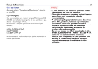 Manual do Proprietário 59
Óleo do Motor
(Consulte o item “Cuidados na Manutenção” descrito
na pág. 56).
Especificações
Use somente óleo para motor 4 tempos Multiviscoso SAE
20W-50, com alto teor detergente, de boa qualidade e que
atenda à classificação API-SF.
O único óleo 4 tempos aprovado e recomendado pela
Honda é:
MOBIL SUPERMOTO 4T
MULTIVISCOSO
SAE 20W-50 API-SF
O uso de aditivos é desnecessário e apenas aumentará os
custos operacionais.
a
• O óleo do motor é o elemento que mais afeta o
desempenho e a vida útil do motor.
• Óleos não-detergentes, vegetais ou lubrificantes
específicos para competição não são
recomendados.
• A utilização pelo proprietário/usuário de outros
óleos 4T e, portanto, fora das especificações
técnicas do fabricante, poderá danificar o
motor de sua motocicleta, em virtude de
carbonização. Nesse caso, a garantia do
produto não será concedida.
• Se em sua cidade for difícil a aquisição do óleo
MOBIL SUPERMOTO 4T – API SF – SAE 20 W-50,
contacte sua concessionária autorizada
HONDA, que sempre terá o óleo aprovado para
servi-lo. A correta lubrificação do motor da
motocicleta depende da qualidade do óleo
utilizado.
 