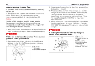 3. Retire os parafusos do filtro de óleo (3), a tampa do filtro
de óleo (4) e o filtro (5).
4. Antes de instalar um novo filtro, verifique se o anel de
vedação (6) da tampa do filtro está em boas condições.
Use filtro de óleo genuíno Honda, ou equivalente,
especificado para o modelo de sua motocicleta. Filtros
não especificados podem não filtrar as impurezas
adequadamente.
5. Instale o filtro com a borracha de vedação (7) virada para
fora, oposta à carcaça do motor. Você verá a inscrição
"OUT-SIDE" (8) no corpo do filtro, próxima à borracha de
vedação.
c
A instalação incorreta do filtro de óleo pode
causar sérios danos ao motor.
Manual do Proprietário60
Óleo do Motor e Filtro de Óleo
(Consulte o item “Cuidados na Manutenção” descrito
na pág. 56)
A qualidade do óleo é o fator que mais afeta a vida útil do
motor. Efetue a troca de óleo de acordo com as
recomendações da tabela de manutenção (pág. 54).
NOTA
Troque o óleo enquanto o motor estiver quente
(temperatura normal de funcionamento), com a
motocicleta apoiada no cavalete lateral, para garantir
uma drenagem rápida e completa.
1. Para drenar o óleo, remova a tampa de abastecimento de
óleo, o bujão de drenagem (1) e a arruela de vedação (2).
c
O óleo e o motor estarão quentes. Tenha cuidado
para não sofrer queimaduras.
2. Depois de drenar o óleo, mantenha a motocicleta na
posição vertical de 10 a 15 segundos, para assegurar
uma drenagem completa.
(2) (1)
(1) Bujão de
drenagem
(2) Arruela de vedação
(5)(8)
(6)
(7)(4)
(3)
(3) Parafusos
(4) Tampa do filtro de
óleo
(5) Filtro de óleo
(6) Anel de vedação
(7) Borracha de
vedação
(8) Marca “OUTSIDE”
 